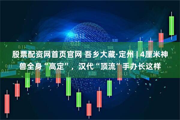 股票配资网首页官网 吾乡大藏·定州 | 4厘米神兽全身“高定”，汉代“顶流”手办长这样