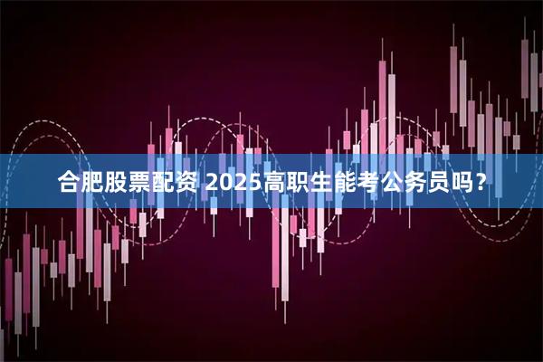 合肥股票配资 2025高职生能考公务员吗？