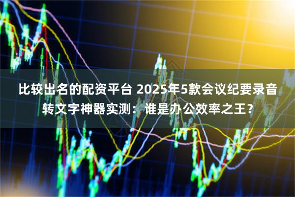 比较出名的配资平台 2025年5款会议纪要录音转文字神器实测：谁是办公效率之王？