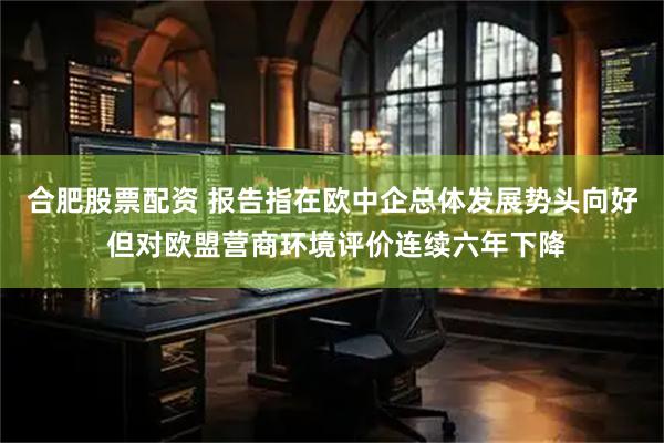 合肥股票配资 报告指在欧中企总体发展势头向好 但对欧盟营商环境评价连续六年下降