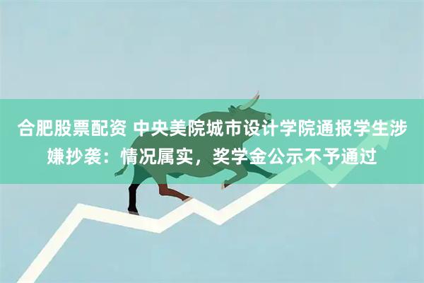 合肥股票配资 中央美院城市设计学院通报学生涉嫌抄袭：情况属实，奖学金公示不予通过