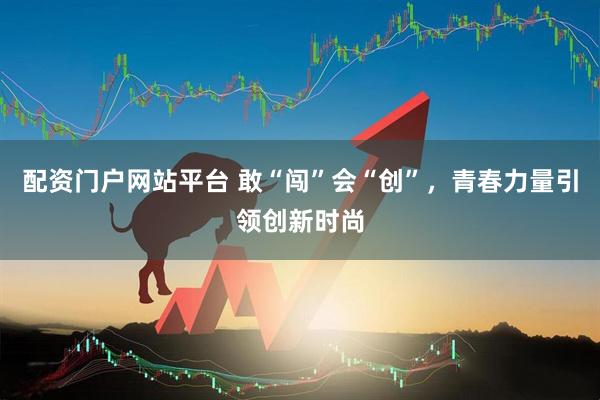 配资门户网站平台 敢“闯”会“创”，青春力量引领创新时尚