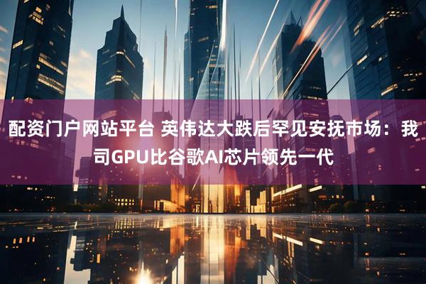 配资门户网站平台 英伟达大跌后罕见安抚市场：我司GPU比谷歌AI芯片领先一代