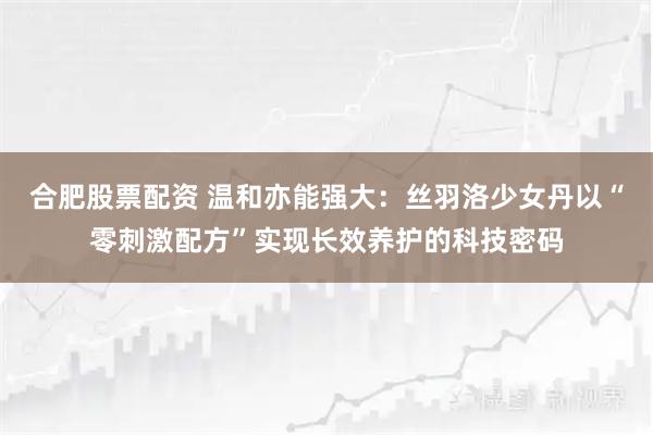合肥股票配资 温和亦能强大：丝羽洛少女丹以“零刺激配方”实现长效养护的科技密码