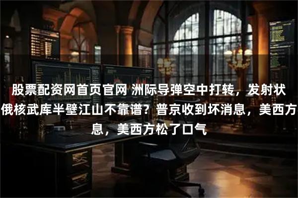 股票配资网首页官网 洲际导弹空中打转，发射状态不对，俄核武库半壁江山不靠谱？普京收到坏消息，美西方松了口气
